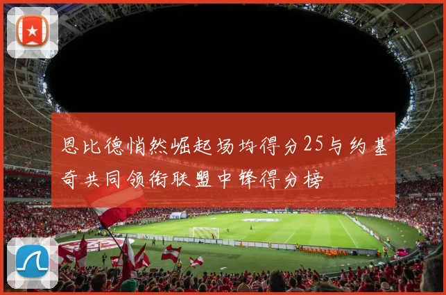 恩比德悄然崛起场均得分25与约基奇共同领衔联盟中锋得分榜