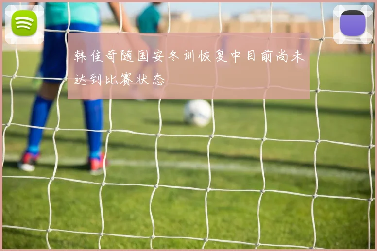 韩佳奇随国安冬训恢复中目前尚未达到比赛状态