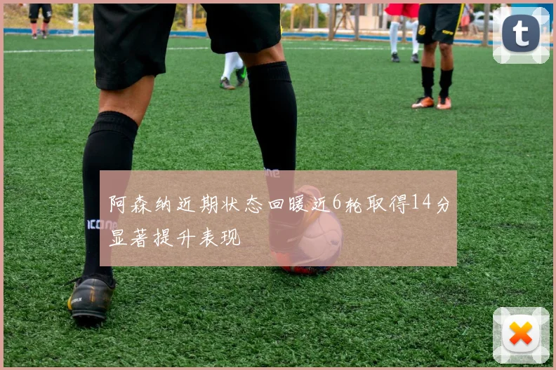 阿森纳近期状态回暖近6轮取得14分显著提升表现