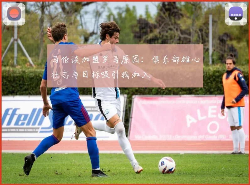 马伦谈加盟罗马原因：俱乐部雄心壮志与目标吸引我加入