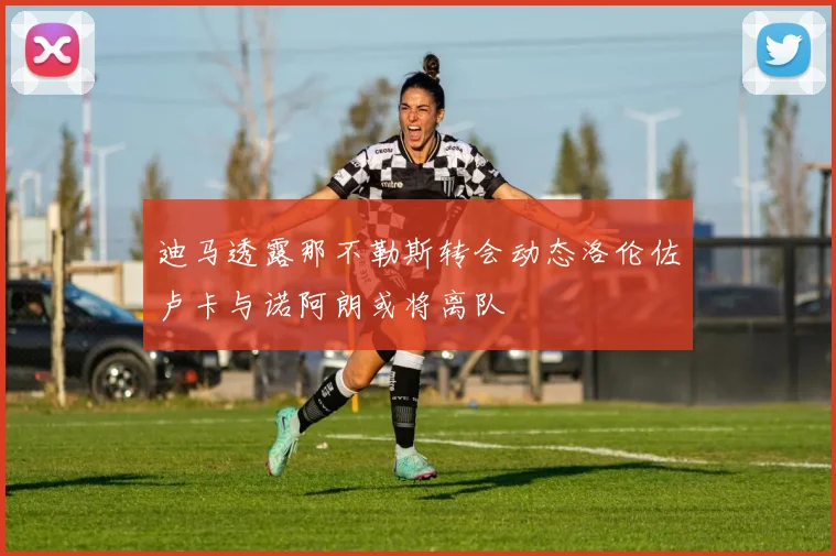 迪马透露那不勒斯转会动态洛伦佐卢卡与诺阿朗或将离队